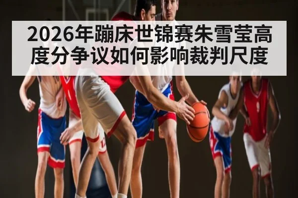 2026年蹦床世锦赛朱雪莹高度分争议如何影响裁判尺度 - HTH.com