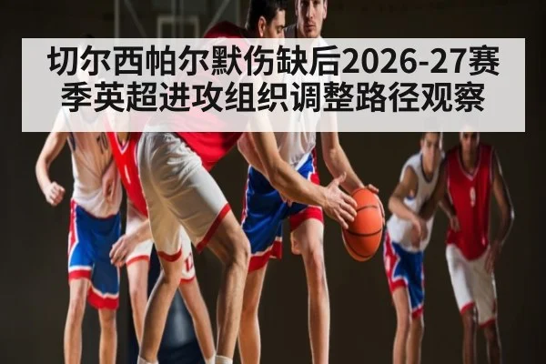 切尔西帕尔默伤缺后2026-27赛季英超进攻组织调整路径观察 - HTH.com